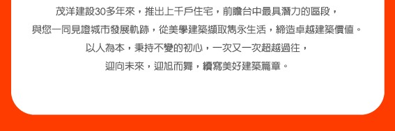 茂洋建設30多年來，推出上千戶住宅，前瞻台中最具潛力的區段，以人為本，迎向未來，迎旭而舞